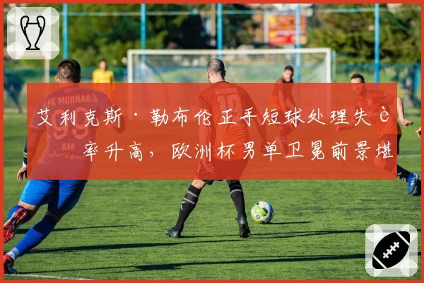 艾利克斯·勒布伦正手短球处理失误率升高，欧洲杯男单卫冕前景堪忧
