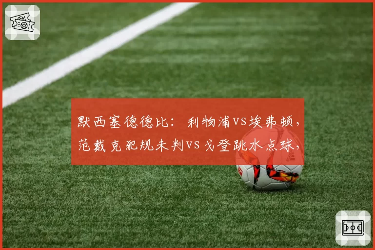 默西塞德德比：利物浦vs埃弗顿，范戴克犯规未判vs戈登跳水点球，双方教练赛后拒绝握手火药味十足