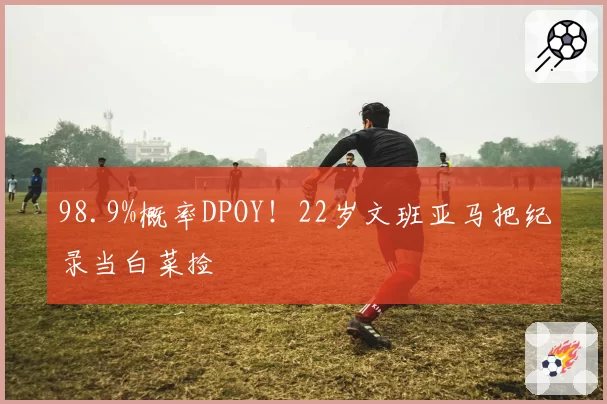 98.9%概率DPOY!22岁文班亚马把纪录当白菜捡