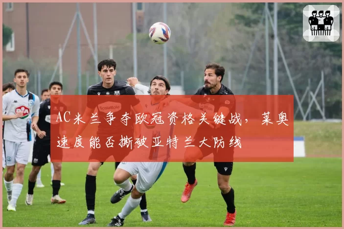 AC米兰争夺欧冠资格关键战,莱奥速度能否撕破亚特兰大防线