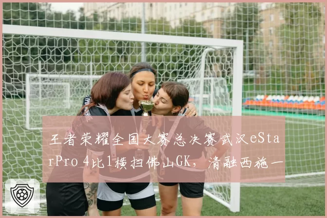 王者荣耀全国大赛总决赛武汉eStarPro 4比1横扫佛山GK，清融西施一局十次关键控制