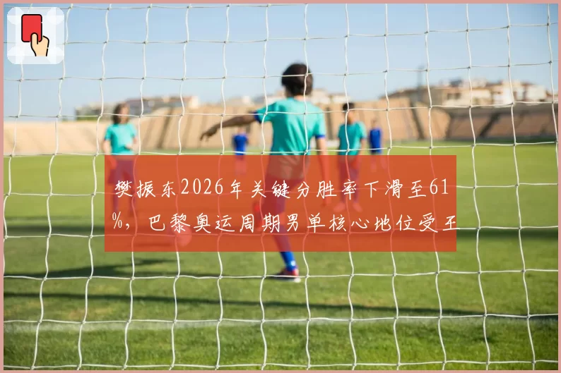 樊振东2026年关键分胜率下滑至61%，巴黎奥运周期男单核心地位受王楚钦冲击