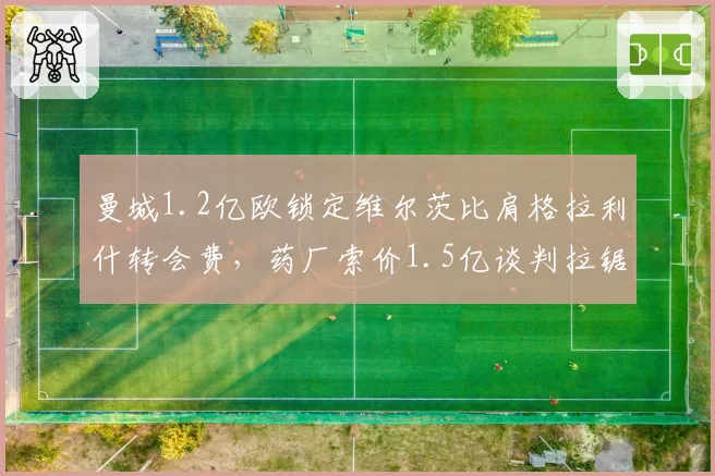 曼城1.2亿欧锁定维尔茨比肩格拉利什转会费,药厂索价1.5亿谈判拉锯