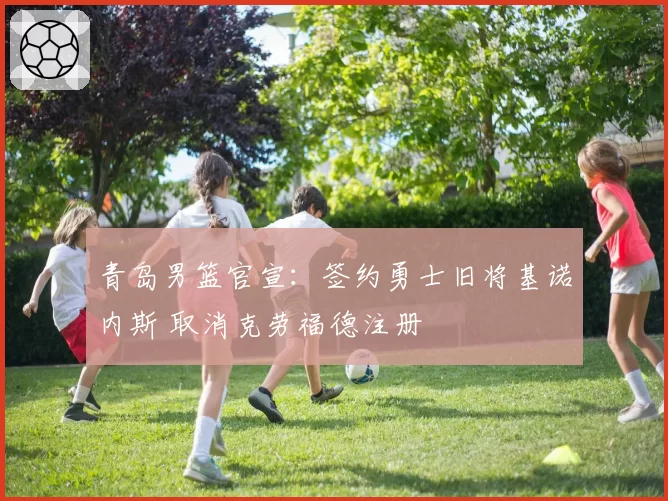 青岛男篮官宣：签约勇士旧将基诺内斯 取消克劳福德注册