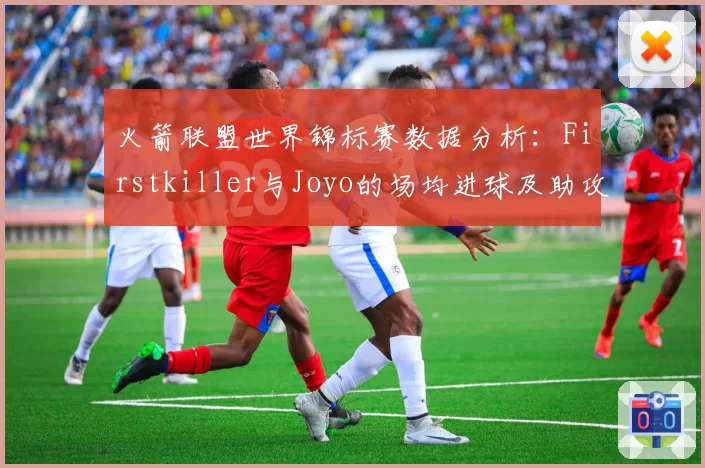 火箭联盟世界锦标赛数据分析：Firstkiller与Joyo的场均进球及助攻贡献度