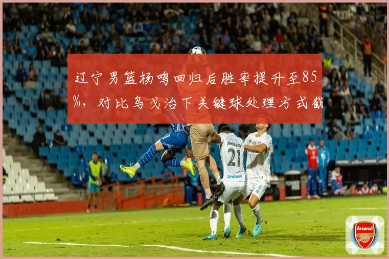 辽宁男篮杨鸣回归后胜率提升至85%，对比乌戈治下关键球处理方式截然不同