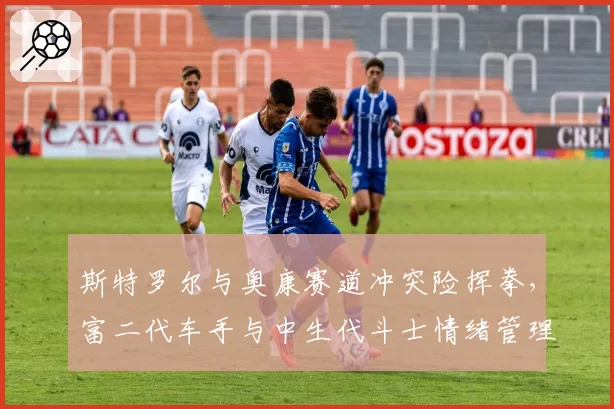 斯特罗尔与奥康赛道冲突险挥拳,富二代车手与中生代斗士情绪管理对比