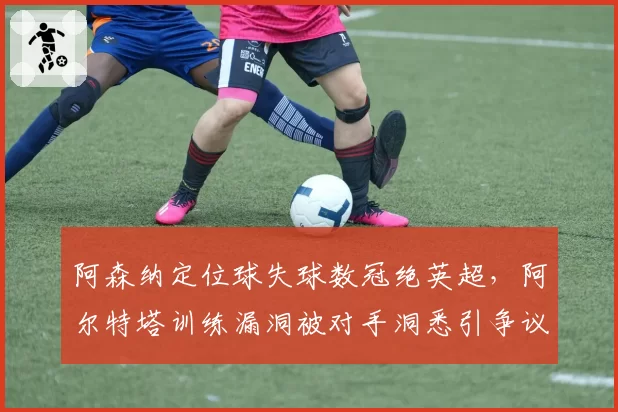 阿森纳定位球失球数冠绝英超，阿尔特塔训练漏洞被对手洞悉引争议