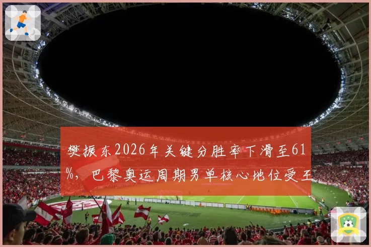 樊振东2026年关键分胜率下滑至61%，巴黎奥运周期男单核心地位受王楚钦冲击