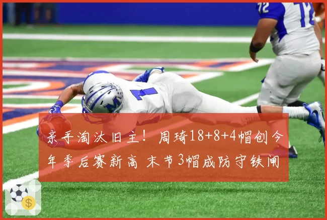 亲手淘汰旧主！周琦18+8+4帽创今年季后赛新高 末节3帽成防守铁闸