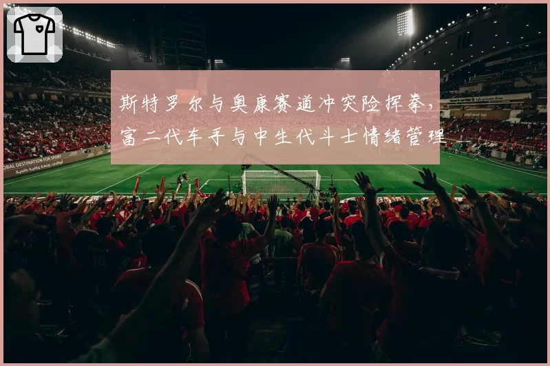 斯特罗尔与奥康赛道冲突险挥拳,富二代车手与中生代斗士情绪管理对比