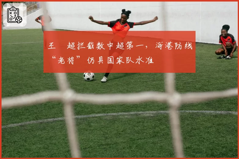 王燊超拦截数中超第一，海港防线“老将”仍具国家队水准