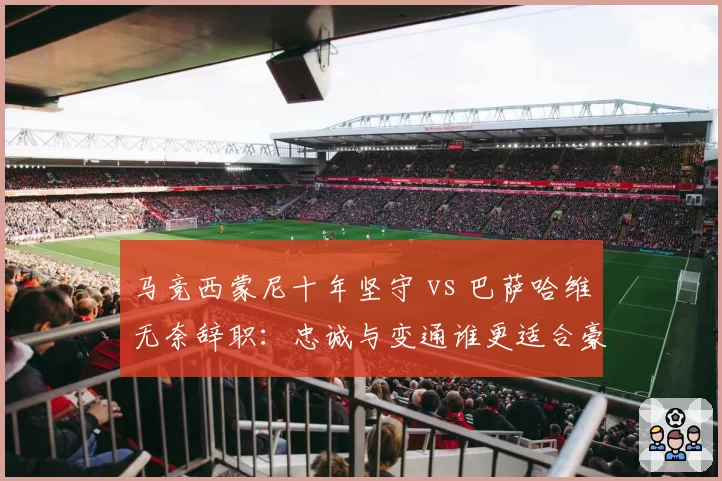 马竞西蒙尼十年坚守 vs 巴萨哈维无奈辞职：忠诚与变通谁更适合豪门？