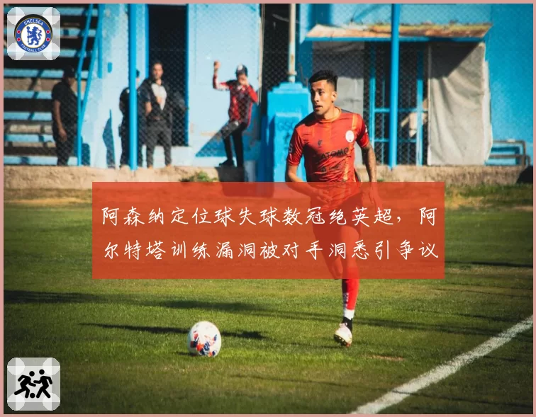 阿森纳定位球失球数冠绝英超，阿尔特塔训练漏洞被对手洞悉引争议