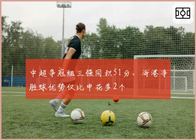 中超争冠组三强同积51分,海港净胜球优势仅比申花多2个