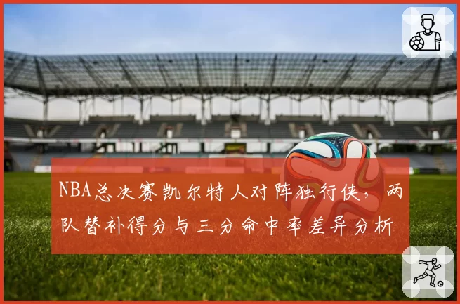 NBA总决赛凯尔特人对阵独行侠，两队替补得分与三分命中率差异分析