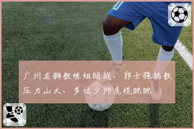广州龙狮教练组暗战,郭士强执教压力山大,多位少帅虎视眈眈
