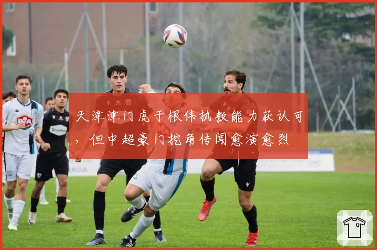 天津津门虎于根伟执教能力获认可，但中超豪门挖角传闻愈演愈烈