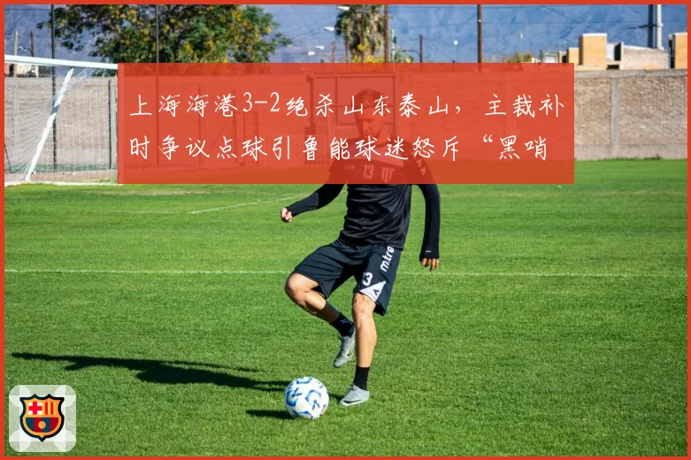 上海海港3-2绝杀山东泰山，主裁补时争议点球引鲁能球迷怒斥“黑哨”
