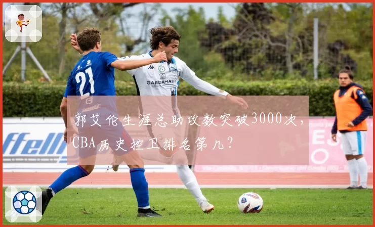 郭艾伦生涯总助攻数突破3000次,CBA历史控卫排名第几?